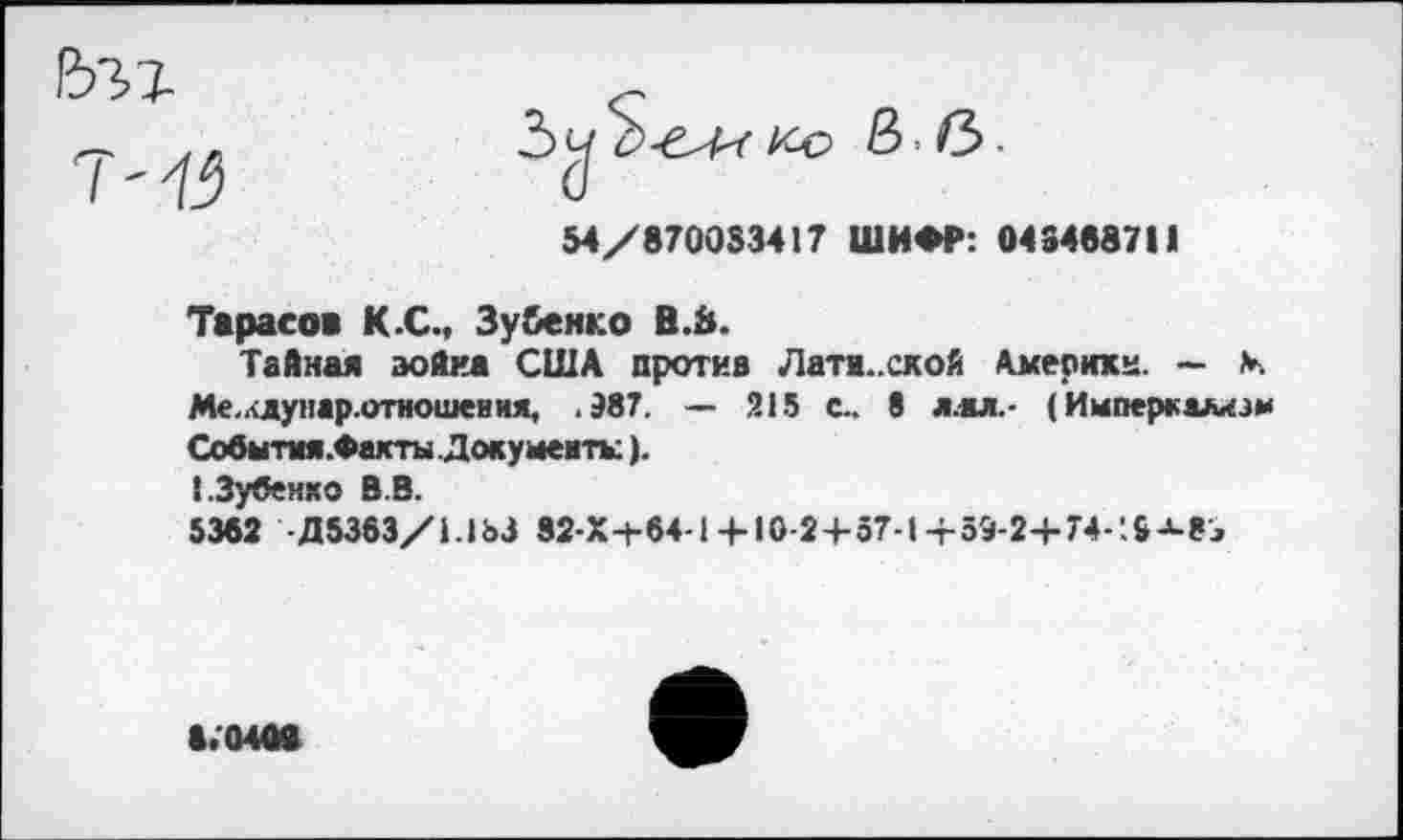 ﻿54/870053417 ШИФР: 043468711
Тарасов К.С., Зу&енко В.й.
Тайная война США против Лати..ской Акерикк. — V. Ме,.<ду нар.отношения, .987. — 215 с.. 8 л.ал.- (Империализм Собыпм.Фахты Документы).
ГЗубенхо В.В.
5362 Д5363/1.1ЬЗ 32-Х+64-1+ 10-24-57-1+59-2+74-’.3^8^
8.0408